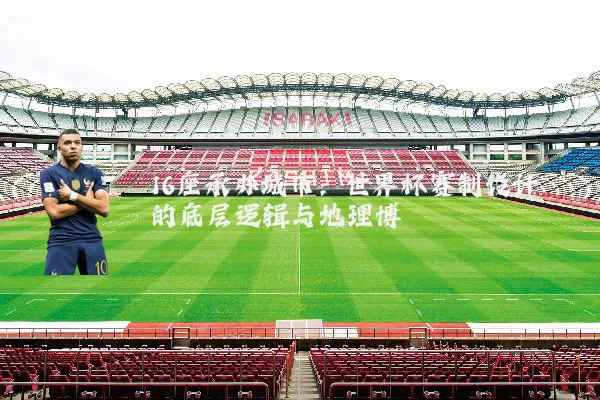 16座承办城市:世界杯赛制设计的底层逻辑与地理博弈