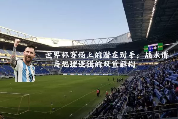 世界杯赛场上的潜在对手：战术博弈与地理逻辑的双重解构