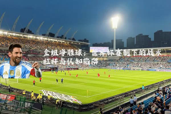 全组净胜球:世界杯赛制下的战术杠杆与认知陷阱